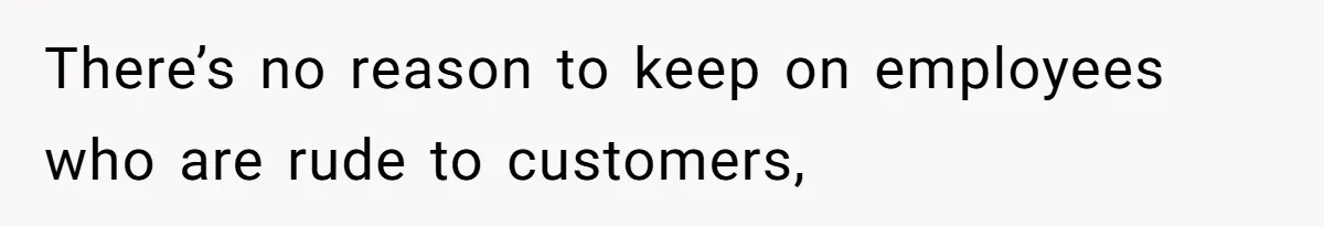 There’s no reason to keep on employees who are rude to customers,