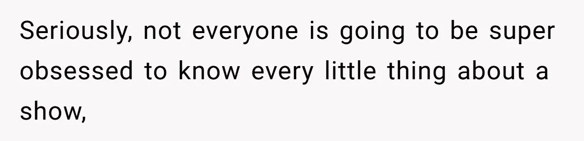 Seriously, not everyone is going to be super obsessed to know every little thing about a show,