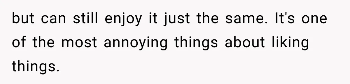 but can still enjoy it just the same. It's one of the most annoying things about liking things.