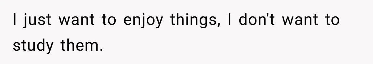 I just want to enjoy things, I don't want to study them.