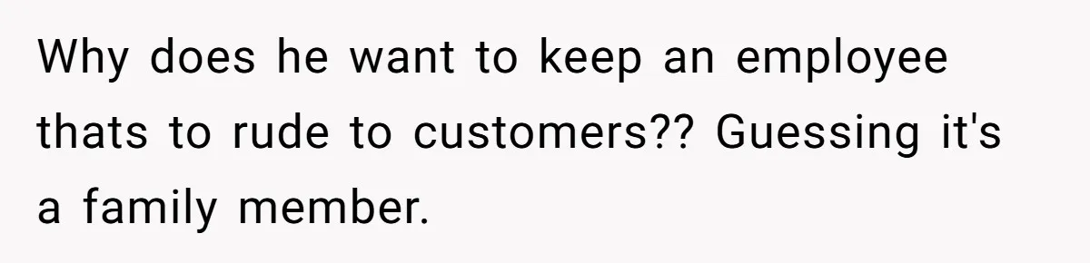 Why does he want to keep an employee thats to rude to customers?? Guessing it's a family member.