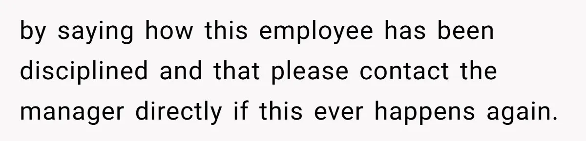 by saying how this employee has been disciplined and that please contact the manager directly if this ever happens again.