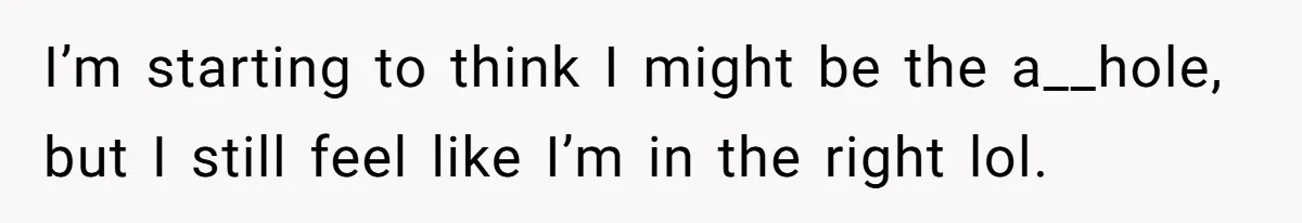 I’m starting to think I might be the a__hole, but I still feel like I’m in the right lol.
