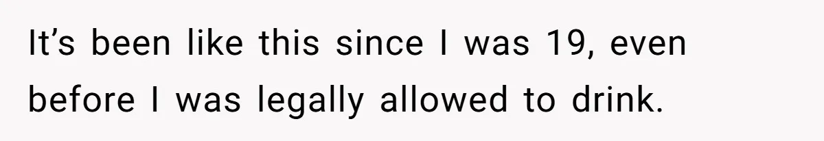 It’s been like this since I was 19, even before I was legally allowed to drink.