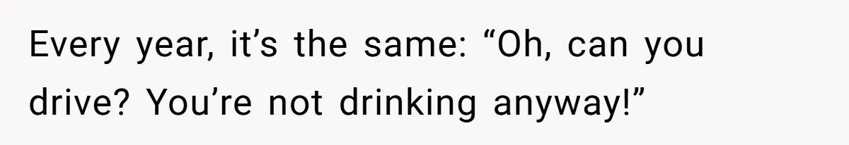 Every year, it’s the same: “Oh, can you drive? You’re not drinking anyway!”