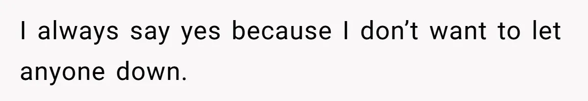 I always say yes because I don’t want to let anyone down.