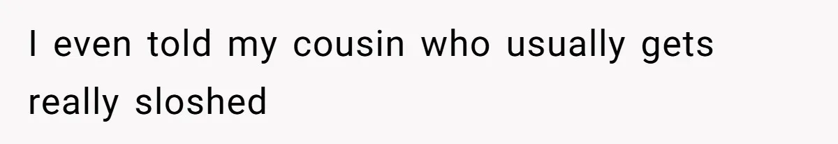 I even told my cousin who usually gets really sloshed
