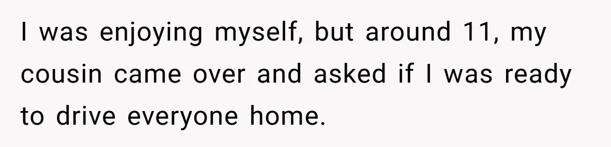 I was enjoying myself, but around 11, my cousin came over and asked if I was ready to drive everyone home.