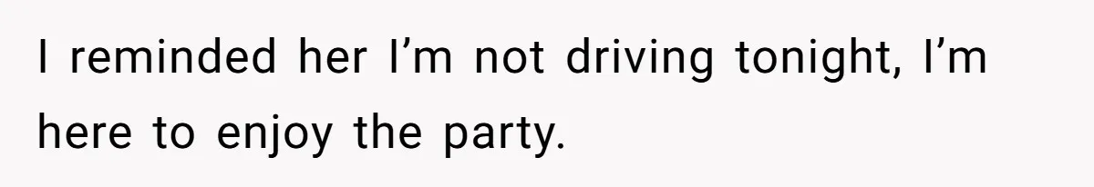 I reminded her I’m not driving tonight, I’m here to enjoy the party.