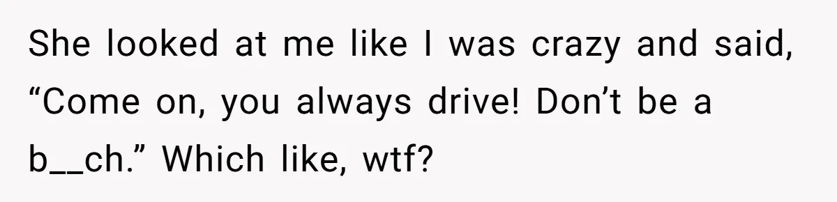She looked at me like I was crazy and said, “Come on, you always drive! Don’t be a b__ch.” Which like, wtf?