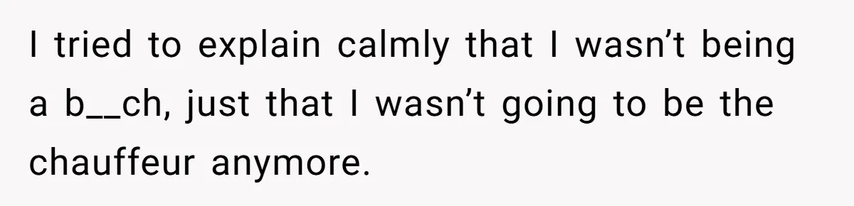 I tried to explain calmly that I wasn’t being a b__ch, just that I wasn’t going to be the chauffeur anymore.