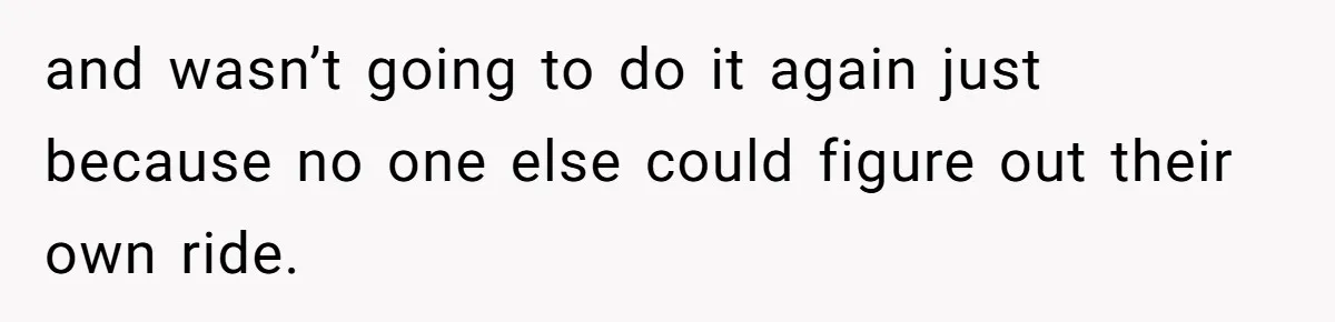 and wasn’t going to do it again just because no one else could figure out their own ride.