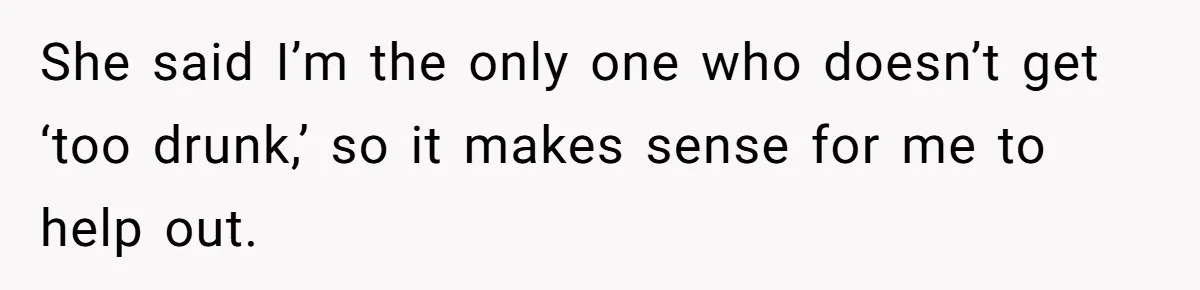 She said I’m the only one who doesn’t get ‘too drunk,’ so it makes sense for me to help out.