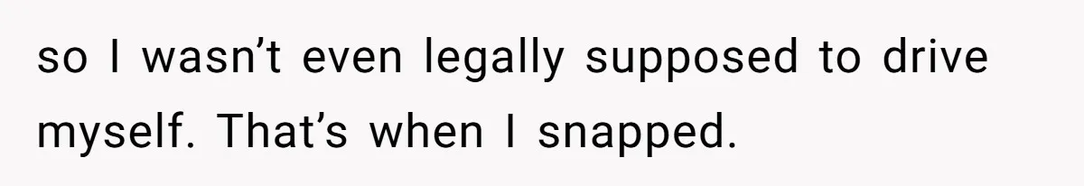 so I wasn’t even legally supposed to drive myself. That’s when I snapped.