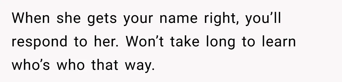 Twins Decide Enough Is Enough After Dad’s Girlfriend Keeps Mixing Their Names When she gets your name right, you’ll respond to her. Won’t take long to learn who’s who that way.