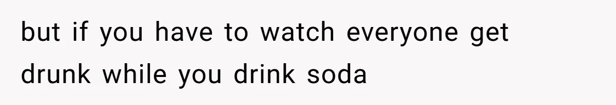 but if you have to watch everyone get drunk while you drink soda