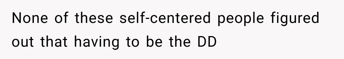None of these self-centered people figured out that having to be the DD