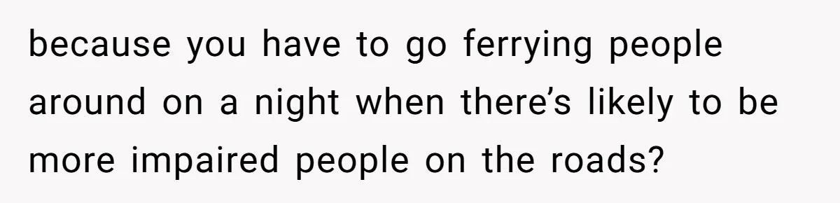 because you have to go ferrying people around on a night when there’s likely to be more impaired people on the roads?