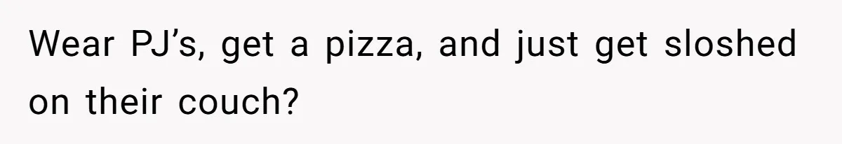 Wear PJ’s, get a pizza, and just get sloshed on their couch?