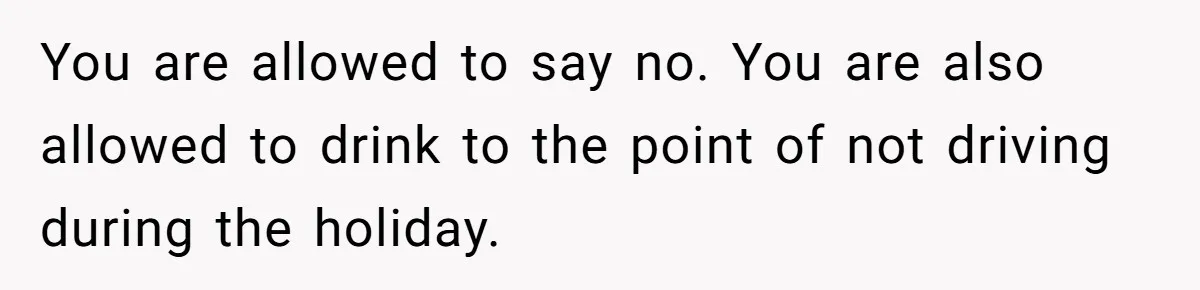 You are allowed to say no. You are also allowed to drink to the point of not driving during the holiday.