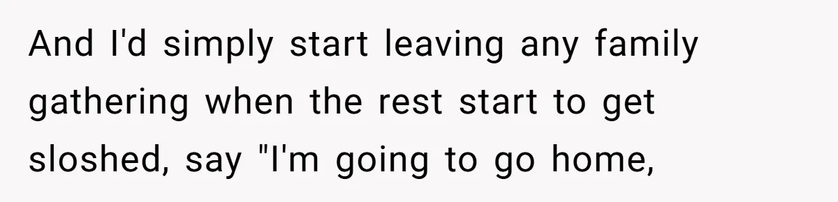And I'd simply start leaving any family gathering when the rest start to get sloshed, say "I'm going to go home,
