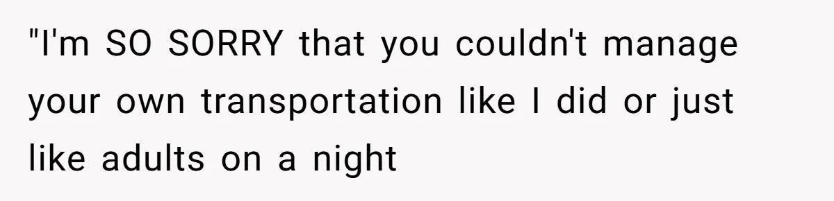 "I'm SO SORRY that you couldn't manage your own transportation like I did or just like adults on a night
