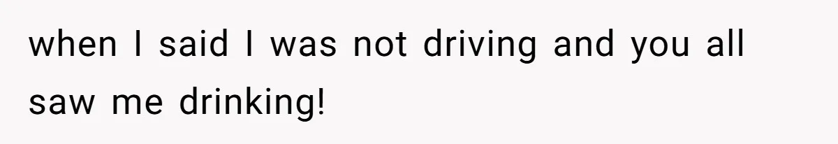 when I said I was not driving and you all saw me drinking!