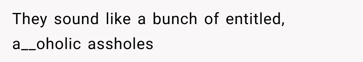 They sound like a bunch of entitled, a__oholic assholes