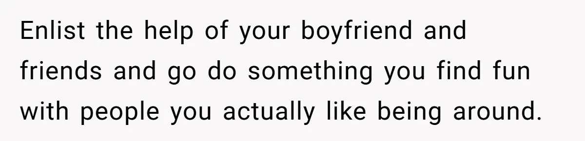 Enlist the help of your boyfriend and friends and go do something you find fun with people you actually like being around.