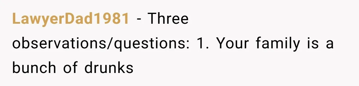 LawyerDad1981 − Three observations/questions: 1. Your family is a bunch of drunks