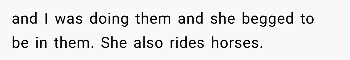 and I was doing them and she begged to be in them. She also rides horses.