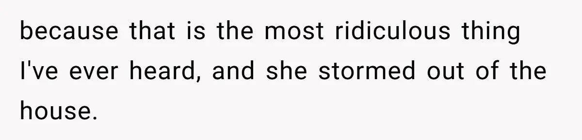 because that is the most ridiculous thing I've ever heard, and she stormed out of the house.
