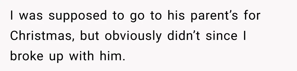 I was supposed to go to his parent’s for Christmas, but obviously didn’t since I broke up with him.