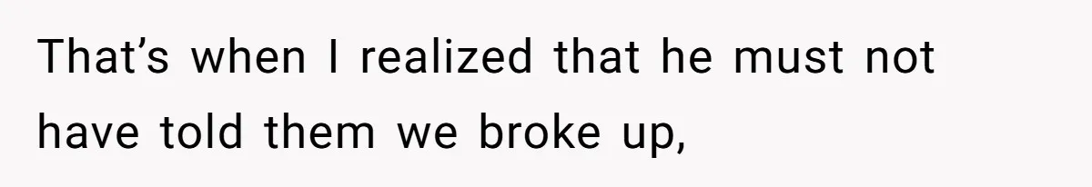 That’s when I realized that he must not have told them we broke up,