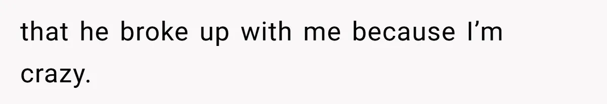 that he broke up with me because I’m crazy.
