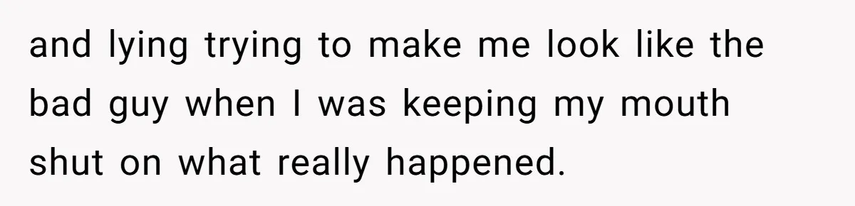 and lying trying to make me look like the bad guy when I was keeping my mouth shut on what really happened.