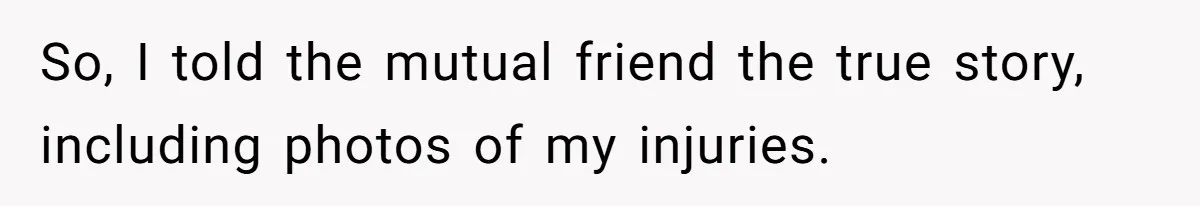 So, I told the mutual friend the true story, including photos of my injuries.