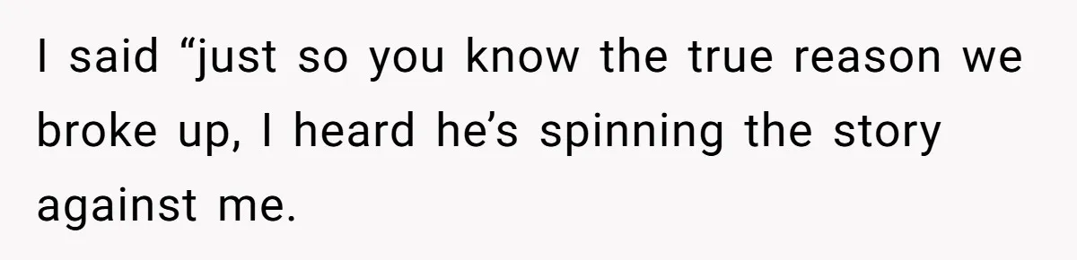 I said “just so you know the true reason we broke up, I heard he’s spinning the story against me.
