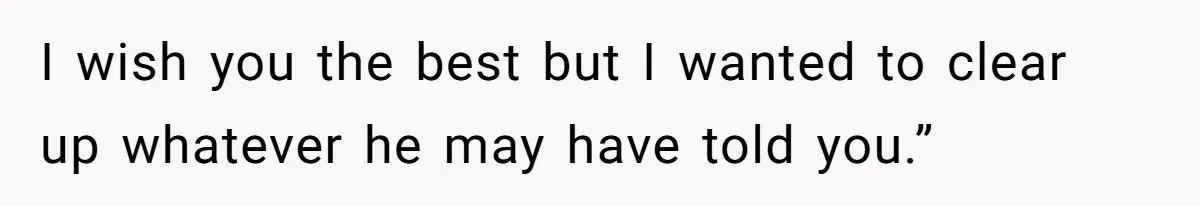 I wish you the best but I wanted to clear up whatever he may have told you.”