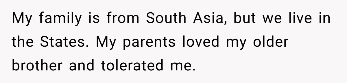 My family is from South Asia, but we live in the States. My parents loved my older brother and tolerated me.