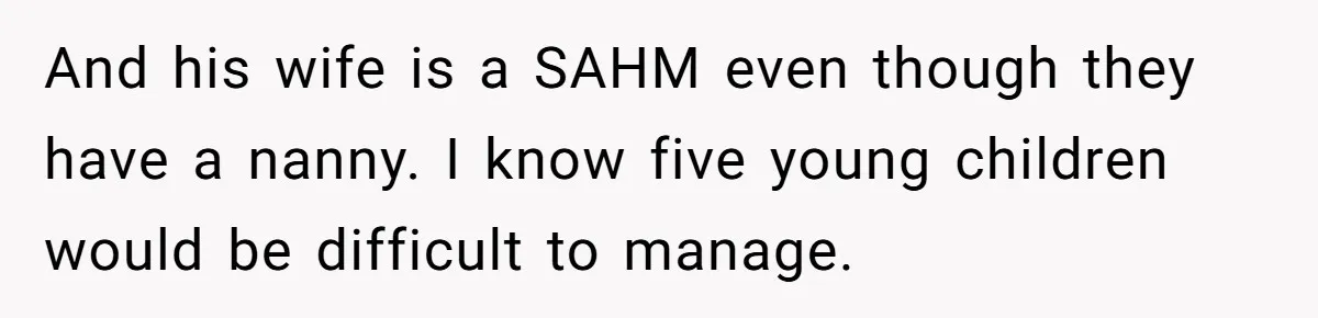 And his wife is a SAHM even though they have a nanny. I know five young children would be difficult to manage.