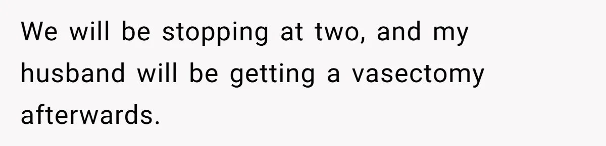 We will be stopping at two, and my husband will be getting a vasectomy afterwards.