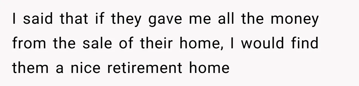 I said that if they gave me all the money from the sale of their home, I would find them a nice retirement home