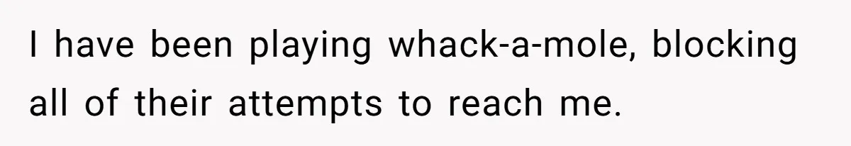 I have been playing whack-a-mole, blocking all of their attempts to reach me.