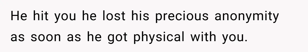 He hit you he lost his precious anonymity as soon as he got physical with you.