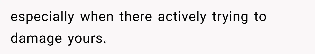 especially when there actively trying to damage yours.