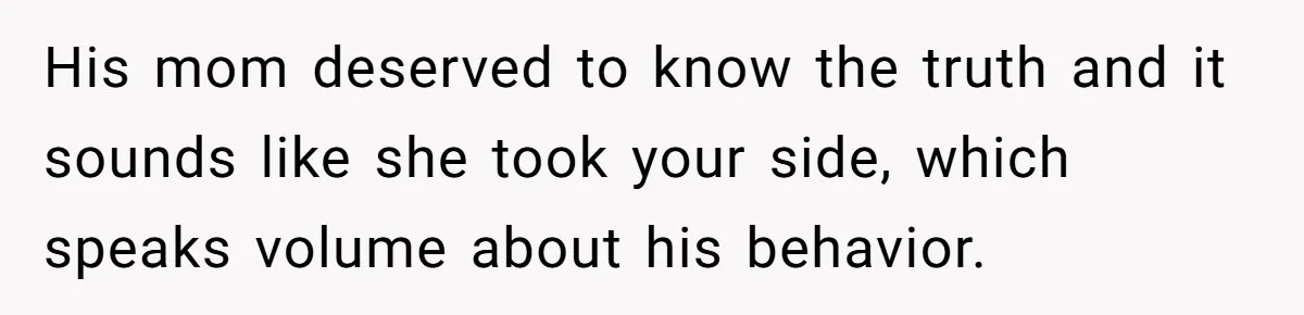 His mom deserved to know the truth and it sounds like she took your side, which speaks volume about his behavior.