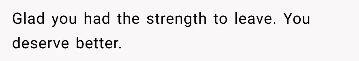 Glad you had the strength to leave. You deserve better.