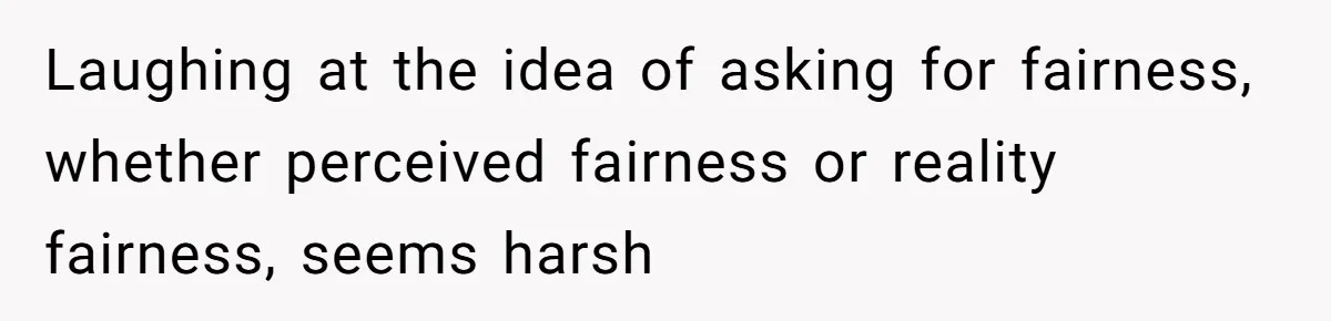 Laughing at the idea of asking for fairness, whether perceived fairness or reality fairness, seems harsh