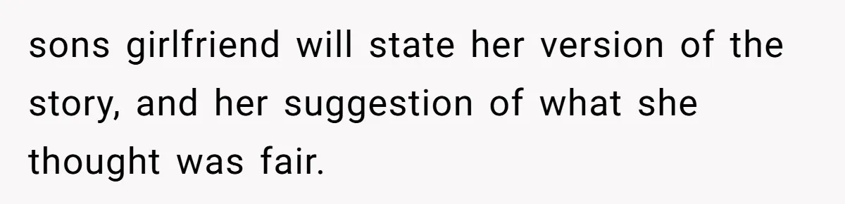 sons girlfriend will state her version of the story, and her suggestion of what she thought was fair.